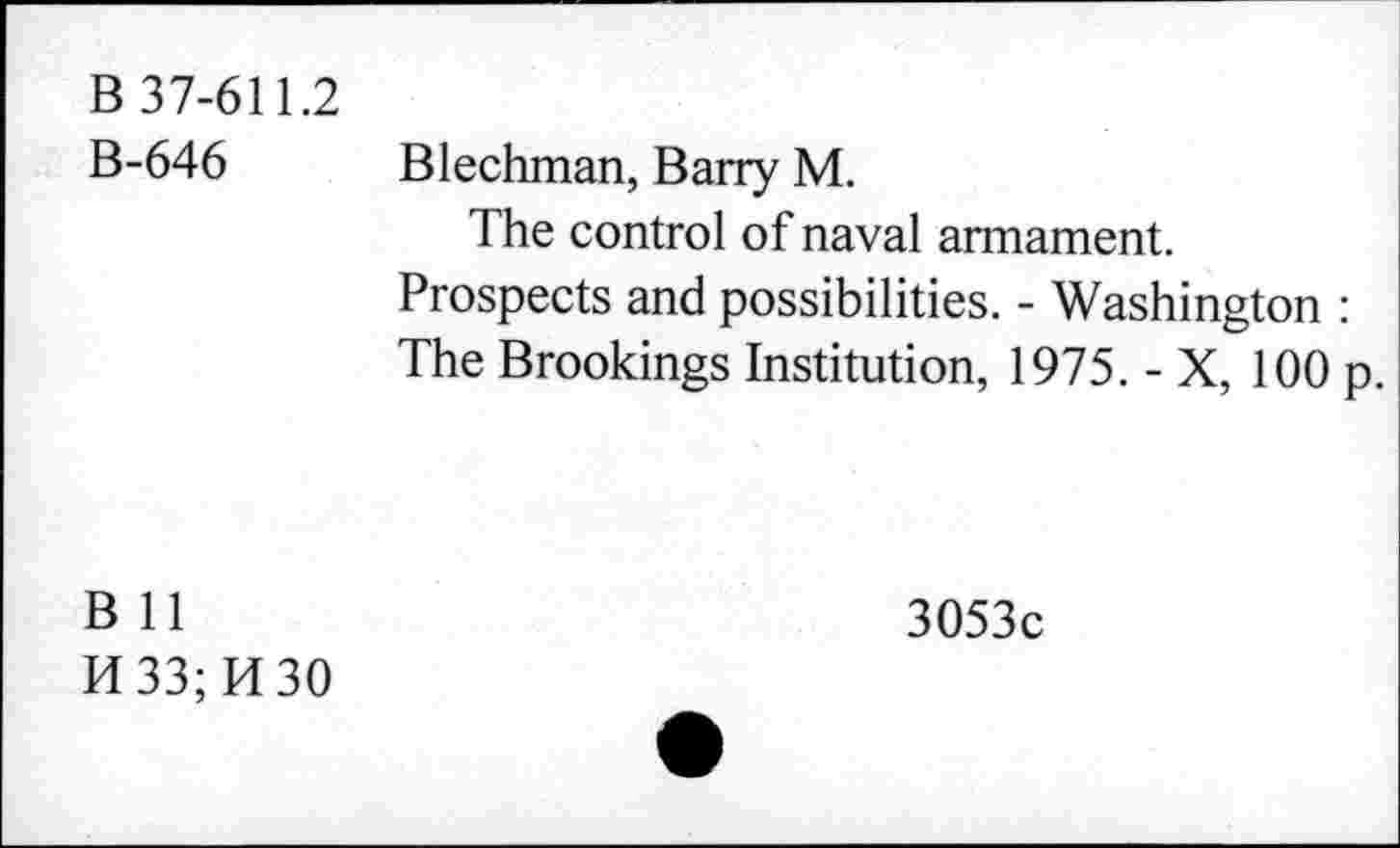 ﻿B 37-611.2 B-646	Blechman, Barry M. The control of naval armament. Prospects and possibilities. - Washington : The Brookings Institution, 1975. - X, 100 p.
B 11 H33;M30	3053c